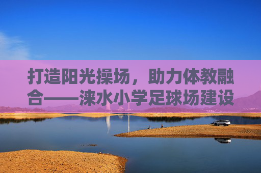 打造阳光操场,助力体教融合——涞水小学足球场建设项目正式招标