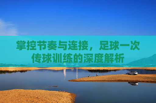 掌控节奏与连接,足球一次传球训练的深度解析