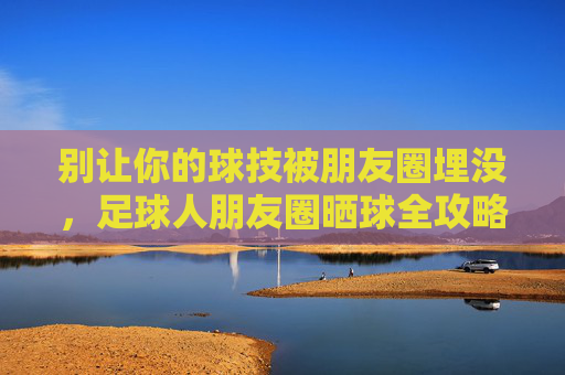 别让你的球技被朋友圈埋没,足球人朋友圈晒球全攻略