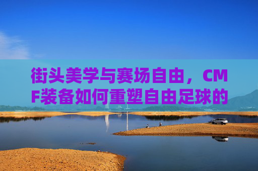 街头美学与赛场自由,CMF装备如何重塑自由足球的灵魂