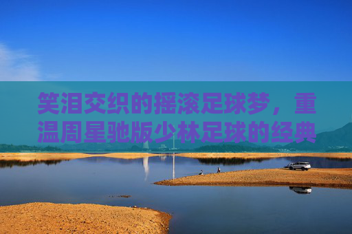 笑泪交织的摇滚足球梦,重温周星驰版少林足球的经典歌舞魅力