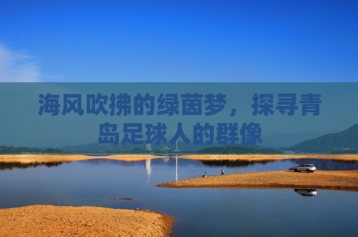 海风吹拂的绿茵梦,探寻青岛足球人的群像