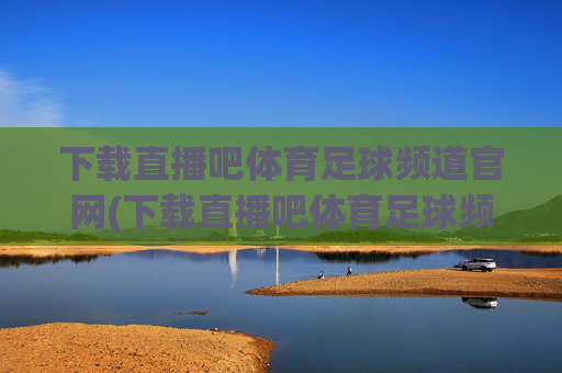 下载直播吧体育足球频道官网(下载直播吧体育足球频道官网)