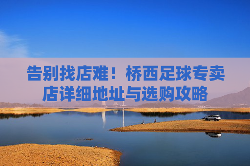 告别找店难!桥西足球专卖店详细地址与选购攻略