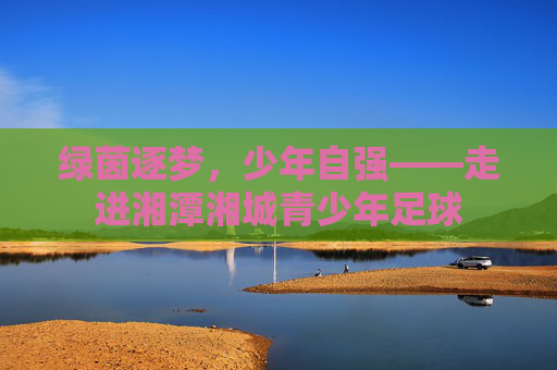 绿茵逐梦,少年自强——走进湘潭湘城青少年足球
