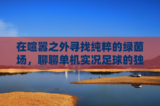 在喧嚣之外寻找纯粹的绿茵场,聊聊单机实况足球的独特魅力