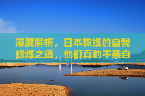 深度解析,日本教练的自我修炼之道,他们真的不亲自下场踢球吗?