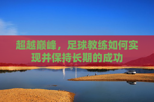 超越巅峰,足球教练如何实现并保持长期的成功