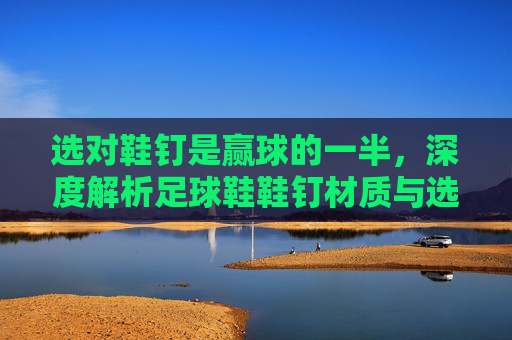 选对鞋钉是赢球的一半,深度解析足球鞋鞋钉材质与选择指南