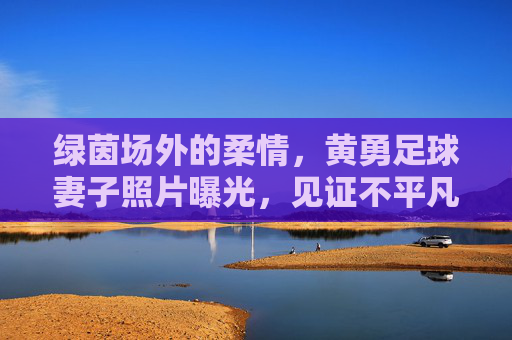 绿茵场外的柔情,黄勇足球妻子照片曝光,见证不平凡的爱情