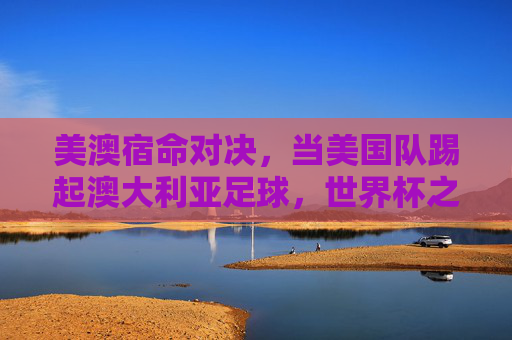 美澳宿命对决,当美国队踢起澳大利亚足球,世界杯之路的惊心动魄