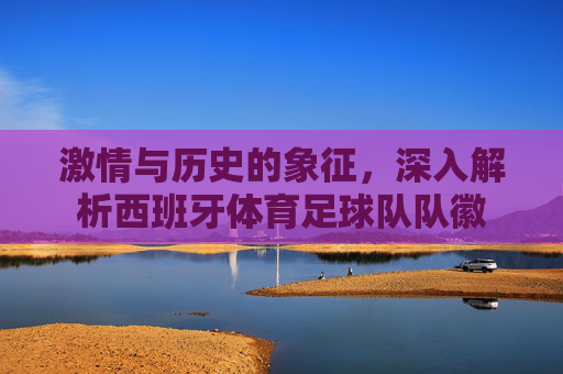 激情与历史的象征，深入解析西班牙体育足球队队徽