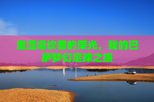 重温诺坎普的荣光，我的巴萨梦幻足球之旅