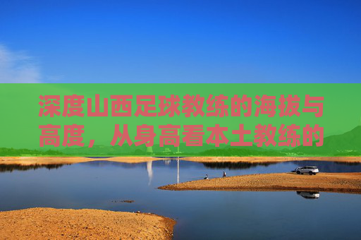深度山西足球教练的海拔与高度,从身高看本土教练的战术博弈