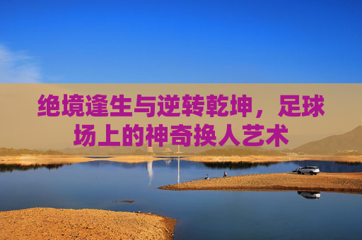 绝境逢生与逆转乾坤，足球场上的神奇换人艺术