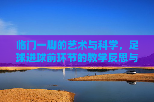 临门一脚的艺术与科学,足球进球前环节的教学反思与优化