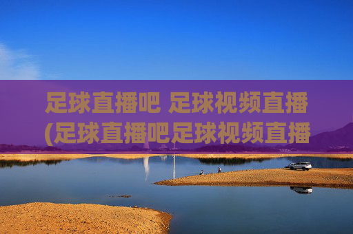 足球直播吧 足球视频直播(足球直播吧足球视频直播)