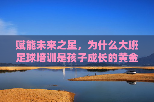 赋能未来之星，为什么大班足球培训是孩子成长的黄金期