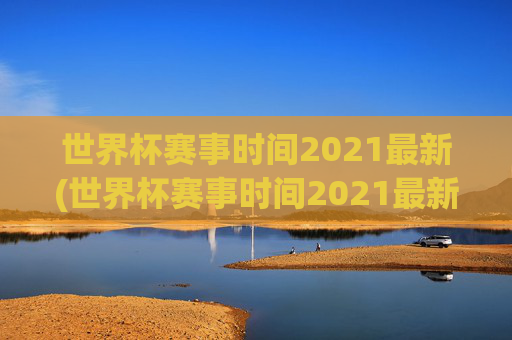 世界杯赛事时间2021最新(世界杯赛事时间2021最新消息)