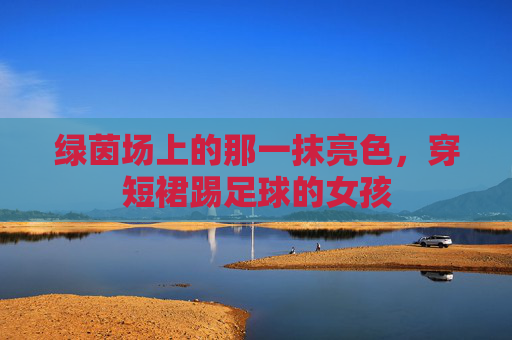 绿茵场上的那一抹亮色，穿短裙踢足球的女孩