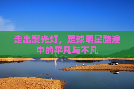 走出聚光灯，足球明星路途中的平凡与不凡