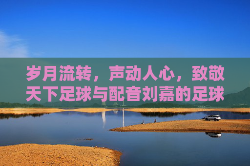 岁月流转，声动人心，致敬天下足球与配音刘嘉的足球情书