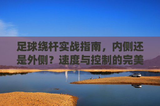 足球绕杆实战指南，内侧还是外侧？速度与控制的完美平衡