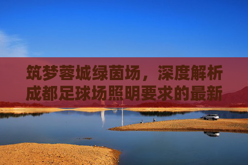 筑梦蓉城绿茵场，深度解析成都足球场照明要求的最新标准与设计趋势