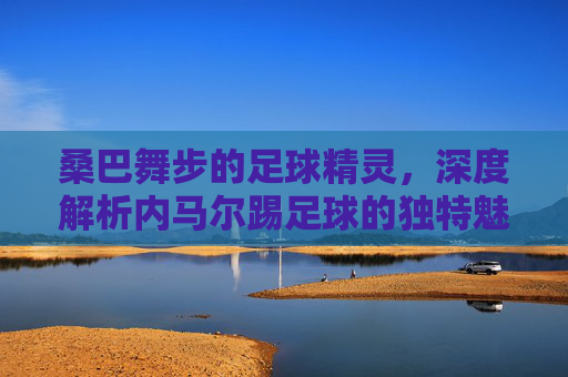 桑巴舞步的足球精灵，深度解析内马尔踢足球的独特魅力