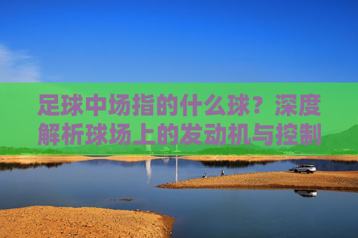 足球中场指的什么球？深度解析球场上的发动机与控制权