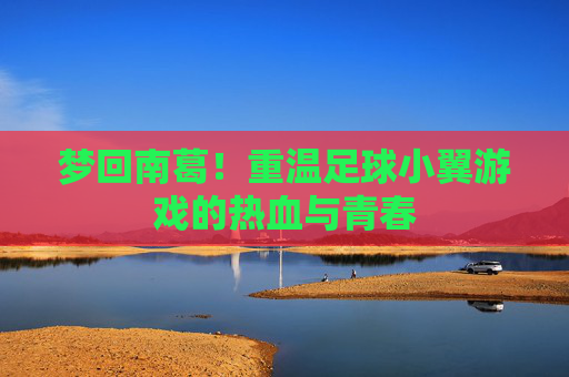 梦回南葛！重温足球小翼游戏的热血与青春