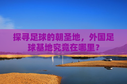 探寻足球的朝圣地，外国足球基地究竟在哪里？
