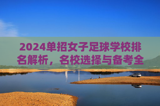 2024单招女子足球学校排名解析，名校选择与备考全指南