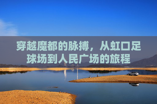 穿越魔都的脉搏，从虹口足球场到人民广场的旅程