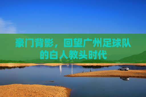 豪门背影，回望广州足球队的白人教头时代