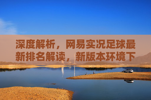 深度解析，网易实况足球最新排名解读，新版本环境下谁才是真正的版本之子？