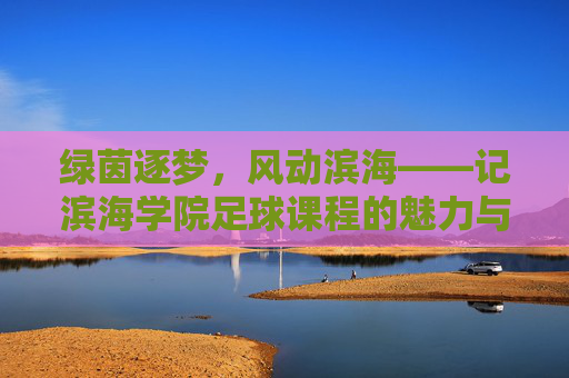 绿茵逐梦，风动滨海——记滨海学院足球课程的魅力与成长