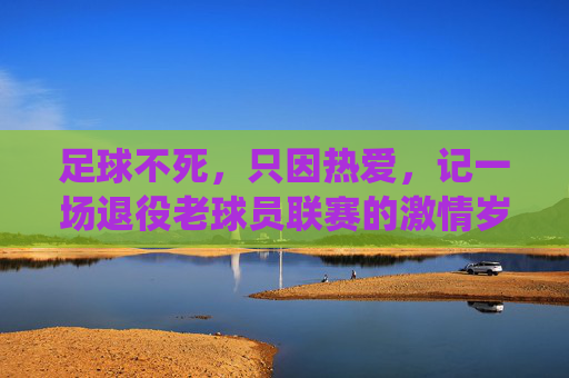 足球不死，只因热爱，记一场退役老球员联赛的激情岁月