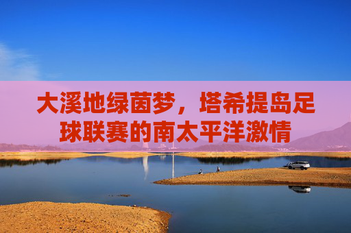 大溪地绿茵梦，塔希提岛足球联赛的南太平洋激情