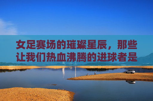 女足赛场的璀璨星辰，那些让我们热血沸腾的进球者是谁？