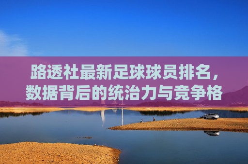 路透社最新足球球员排名，数据背后的统治力与竞争格局