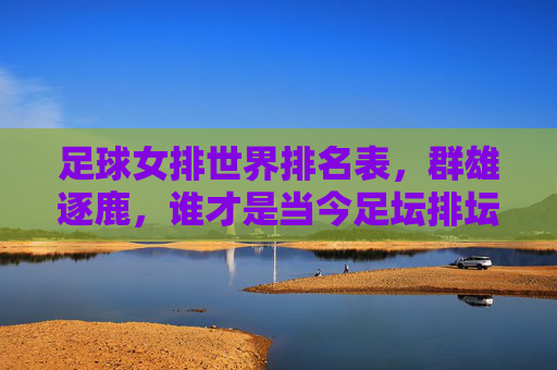 足球女排世界排名表，群雄逐鹿，谁才是当今足坛排坛的王者？