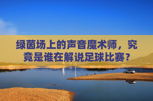 绿茵场上的声音魔术师，究竟是谁在解说足球比赛？