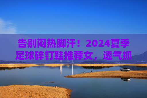 告别闷热脚汗！2024夏季足球碎钉鞋推荐女，透气抓地两不误