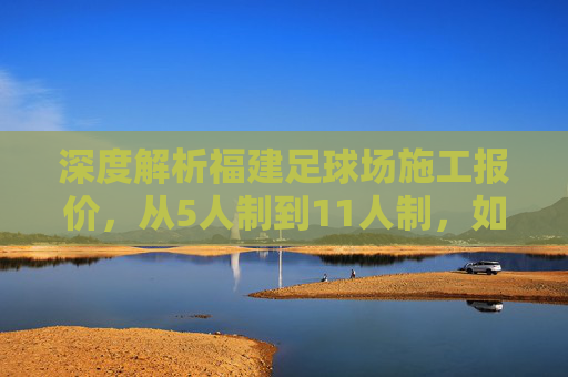 深度解析福建足球场施工报价，从5人制到11人制，如何避坑省钱？