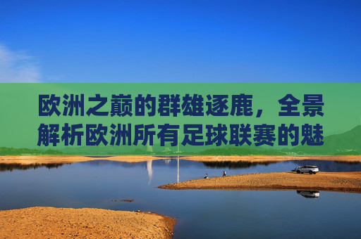 欧洲之巅的群雄逐鹿，全景解析欧洲所有足球联赛的魅力与格局
