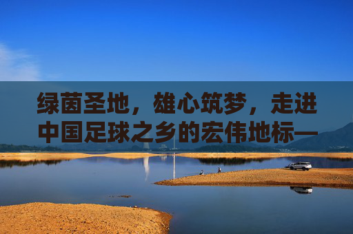 绿茵圣地，雄心筑梦，走进中国足球之乡的宏伟地标——五华鸟巢足球场
