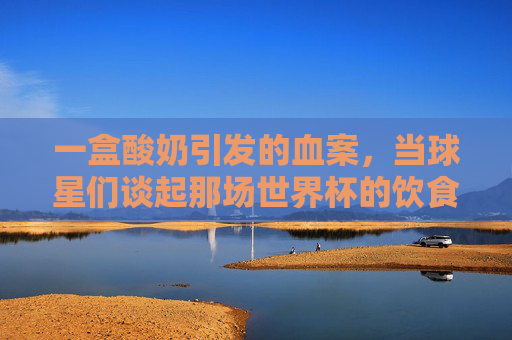 一盒酸奶引发的血案，当球星们谈起那场世界杯的饮食风波