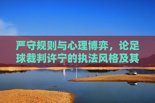 严守规则与心理博弈，论足球裁判许宁的执法风格及其行业启示