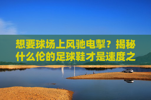 想要球场上风驰电掣？揭秘什么伦的足球鞋才是速度之王